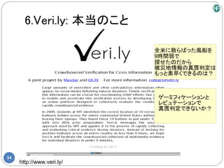 6.Veri.ly: 本当のこと

                           全米に散らばった風船を
                           9時間弱で
                           探せたのだから
                           被災地情報の真贋判定は
                           もっと素早くできるのは？



                           ゲーミフィケーションと
                           レピュテーションで
                           真贋判定できないか？




34
     http://www.veri.ly/
 