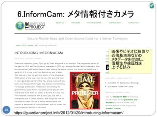 6.InformCam: メタ情報付きカメラ



                                                             画像やビデオに位置や
                                                             近傍基地局などの
                                                             メタデータを付加し、
                                                             信頼性や検証性を
                                                             上げる試み




35
     https://guardianproject.info/2012/01/20/introducing-informacam/
 