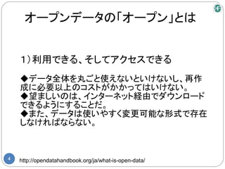 オープンデータの「オープン」とは


    １）利用できる、そしてアクセスできる
    ◆データ全体を丸ごと使えないといけないし、再作
    成に必要以上のコストがかかってはいけない。
    ◆望ましいのは、インターネット経由でダウンロード
    できるようにすることだ。
    ◆また、データは使いやすく変更可能な形式で存在
    しなければならない。


4
    http://opendatahandbook.org/ja/what-is-open-data/
 