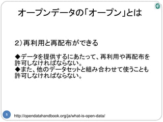 オープンデータの「オープン」とは


    ２）再利用と再配布ができる
    ◆データを提供するにあたって、再利用や再配布を
    許可しなければならない。
    ◆また、他のデータセットと組み合わせて使うことも
    許可しなければならない。




5
    http://opendatahandbook.org/ja/what-is-open-data/
 