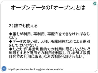 オープンデータの「オープン」とは


    ３）誰でも使える
    ◆誰もが利用、再利用、再配布をできなければなら
    ない。
    ◆データの使い道、人種、所属団体などによる差別
    をしてはいけない。
    ◆たとえば「非営利目的での利用に限る」などという
    制限をすると商用での利用を制限してしまうし「教育
    目的での利用に限る」などの制限も許されない。

6
    http://opendatahandbook.org/ja/what-is-open-data/
 
