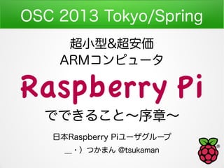 OSC 2013 Tokyo/Spring
     超小型&超安価
    ARMコンピュータ

Raspberry Pi
  でできること～序章～
   日本Raspberry Piユーザグループ
     ＿・）つかまん @tsukaman
 