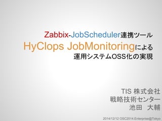 Zabbix-JobScheduler連携ツール 
HyClops JobMonitoringによる 
運用システムOSS化の実現 
TIS 株式会社 
戦略技術センター 
池田　大輔 
2014/12/12 OSC2014.Enterprise@Tokyo 
 