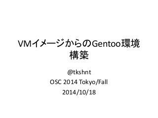 VMイメージからのGentoo環境 構築 
@tkshnt 
OSC 2014 Tokyo/Fall 
2014/10/18  