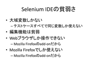 Selenium IDEの貧弱さ
• 大域変数しかない
– テストケースすべてで同じ変数しか使えない
• 編集機能は貧弱
• Webブラウザしか操作できない
– Mozilla Firefoxのadd-onだから
• Mozilla Firefoxでしか使えない
– Mozilla Firefoxのadd-onだから
 