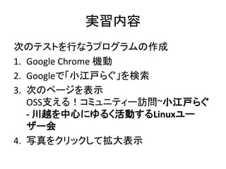 実習内容
次のテストを行なうプログラムの作成
1. Google Chrome 機動
2. Googleで「小江戸らぐ」を検索
3. 次のページを表示
OSS支える！コミュニティー訪問~小江戸らぐ
- 川越を中心にゆるく活動するLinuxユー
ザー会
4. 写真をクリックして拡大表示
 