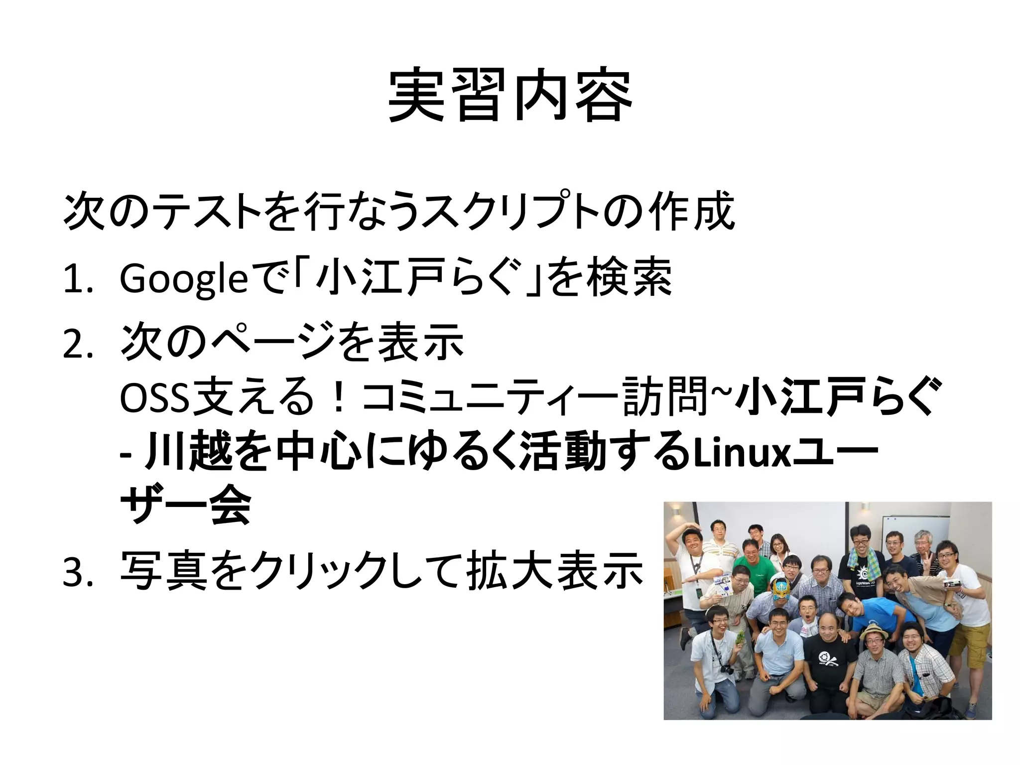 実習内容
次のテストを行なうスクリプトの作成
1. Googleで「小江戸らぐ」を検索
2. 次のページを表示
OSS支える！コミュニティー訪問~小江戸らぐ
- 川越を中心にゆるく活動するLinuxユー
ザー会
3. 写真をクリックして拡大表示
 