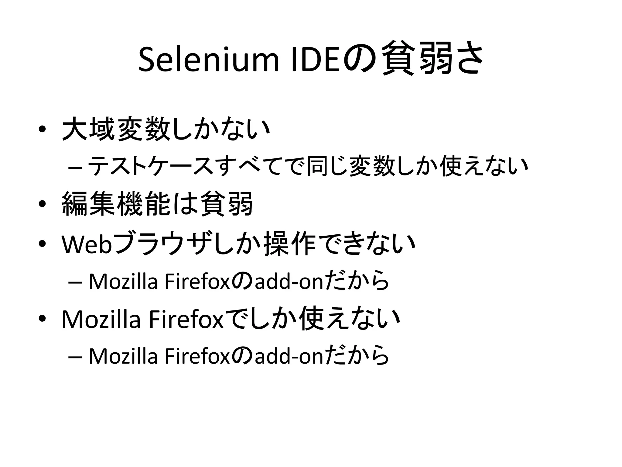 Selenium IDEの貧弱さ
• 大域変数しかない
– テストケースすべてで同じ変数しか使えない
• 編集機能は貧弱
• Webブラウザしか操作できない
– Mozilla Firefoxのadd-onだから
• Mozilla Firefoxでしか使えない
– Mozilla Firefoxのadd-onだから
 