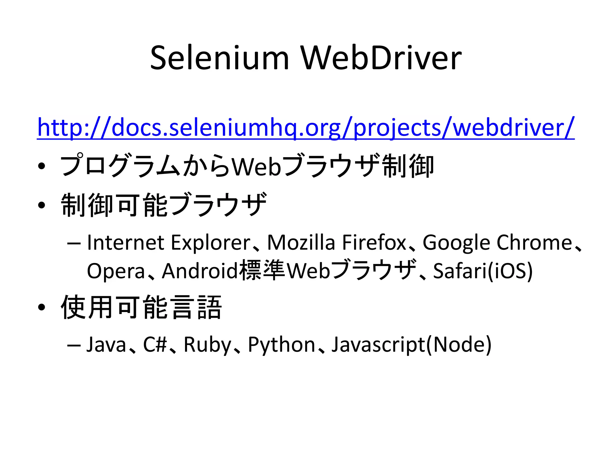 Selenium WebDriver
http://docs.seleniumhq.org/projects/webdriver/
• プログラムからWebブラウザ制御
• 制御可能ブラウザ
– Internet Explorer、Mozilla Firefox、Google Chrome、
Opera、Android標準Webブラウザ、Safari(iOS)
• 使用可能言語
– Java、C#、Ruby、Python、Javascript(Node)
 