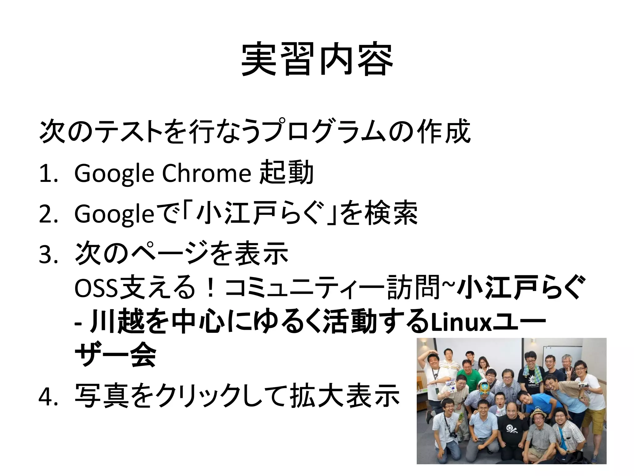 実習内容
次のテストを行なうプログラムの作成
1. Google Chrome 起動
2. Googleで「小江戸らぐ」を検索
3. 次のページを表示
OSS支える！コミュニティー訪問~小江戸らぐ
- 川越を中心にゆるく活動するLinuxユー
ザー会
4. 写真をクリックして拡大表示
 