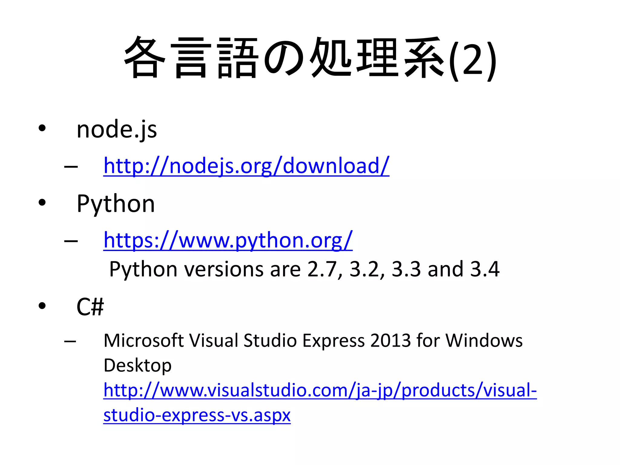 各言語の処理系(2)
• node.js
– http://nodejs.org/download/
• Python
– https://www.python.org/
Python versions are 2.7, 3.2, 3.3 and 3.4
• C#
– Microsoft Visual Studio Express 2013 for Windows
Desktop
http://www.visualstudio.com/ja-jp/products/visual-
studio-express-vs.aspx
 