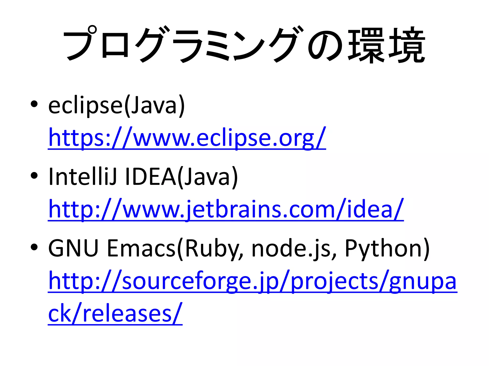 プログラミングの環境
• eclipse(Java)
https://www.eclipse.org/
• IntelliJ IDEA(Java)
http://www.jetbrains.com/idea/
• GNU Emacs(Ruby, node.js, Python)
http://sourceforge.jp/projects/gnupa
ck/releases/
 