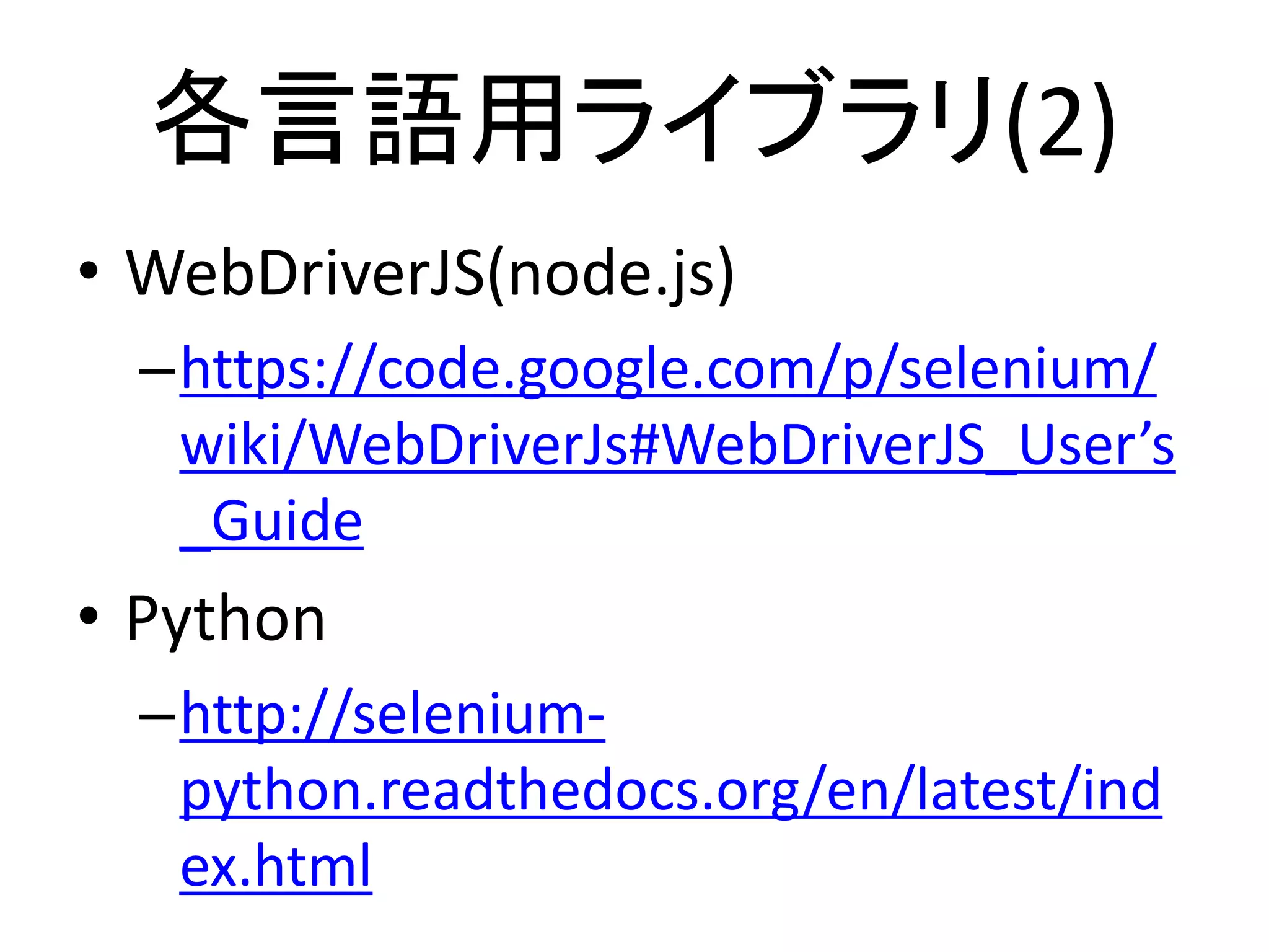 各言語用ライブラリ(2)
• WebDriverJS(node.js)
–https://code.google.com/p/selenium/
wiki/WebDriverJs#WebDriverJS_User’s
_Guide
• Python
–http://selenium-
python.readthedocs.org/en/latest/ind
ex.html
 