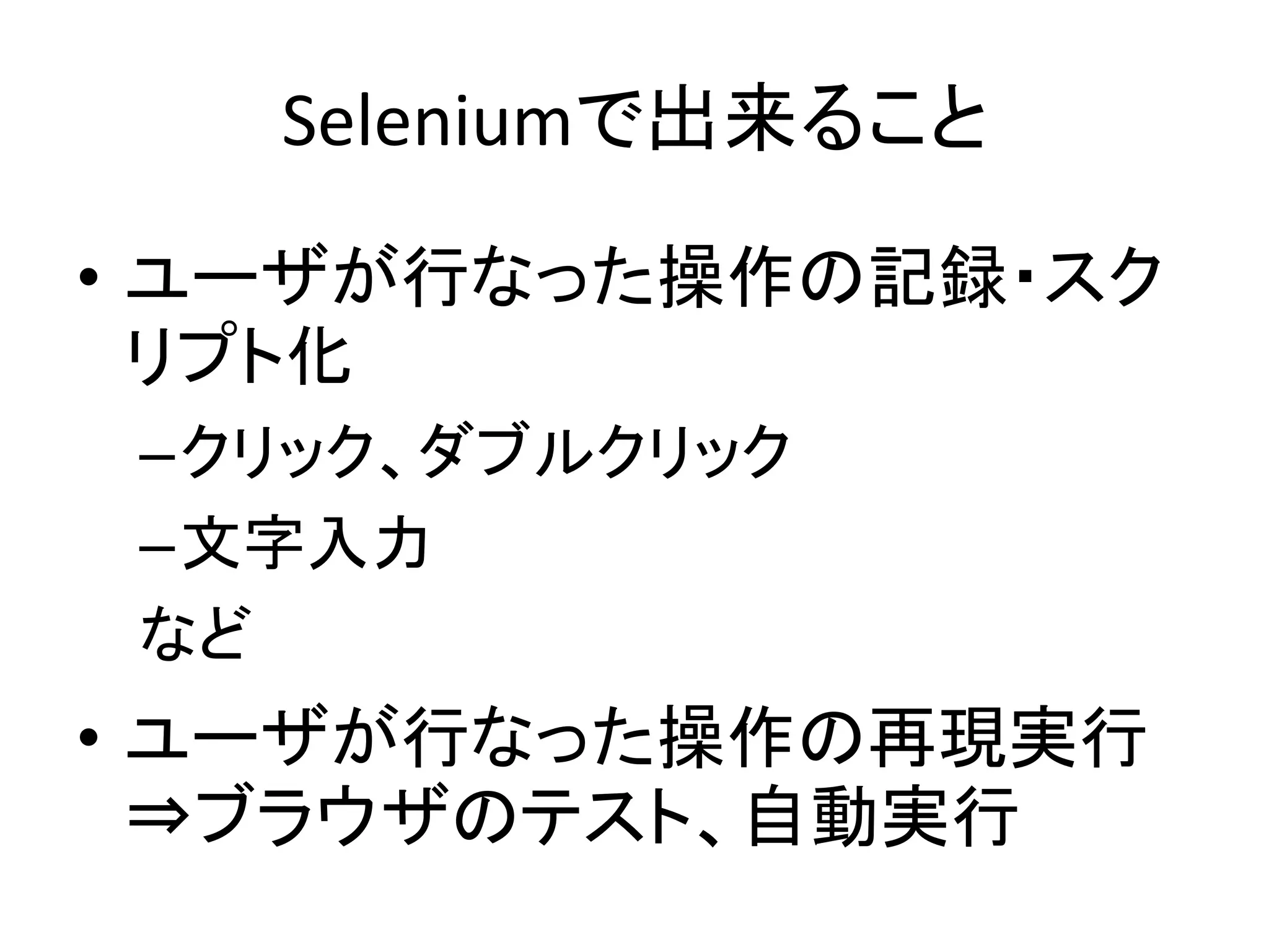 Seleniumで出来ること
• ユーザが行なった操作の記録・スク
リプト化
–クリック、ダブルクリック
–文字入力
など
• ユーザが行なった操作の再現実行
⇒ブラウザのテスト、自動実行
 