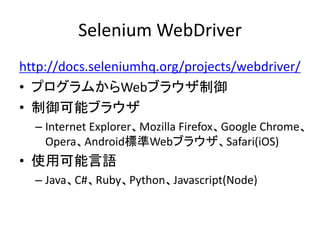 Selenium WebDriver
http://docs.seleniumhq.org/projects/webdriver/
• プログラムからWebブラウザ制御
• 制御可能ブラウザ
– Internet Explorer、Mozilla Firefox、Google Chrome、
Opera、Android標準Webブラウザ、Safari(iOS)
• 使用可能言語
– Java、C#、Ruby、Python、Javascript(Node)
 