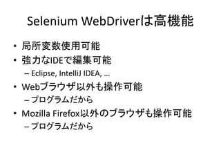 Selenium WebDriverは高機能
• 局所変数使用可能
• 強力なIDEで編集可能
– Eclipse, IntelliJ IDEA, …
• Webブラウザ以外も操作可能
– プログラムだから
• Mozilla Firefox以外のブラウザも操作可能
– プログラムだから
 