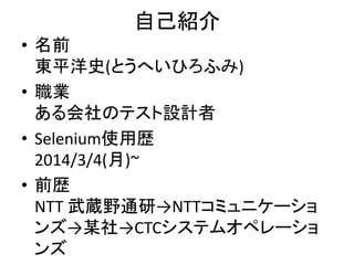 自己紹介
• 名前
東平洋史(とうへいひろふみ)
• 職業
ある会社のテスト設計者
• Selenium使用歴
2014/3/4(月)~
• 前歴
NTT 武蔵野通研→NTTコミュニケーショ
ンズ→某社→CTCシステムオペレーショ
ンズ
 