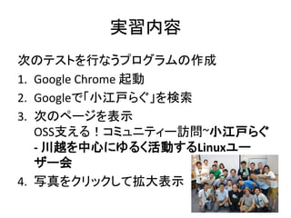 実習内容
次のテストを行なうプログラムの作成
1. Google Chrome 起動
2. Googleで「小江戸らぐ」を検索
3. 次のページを表示
OSS支える！コミュニティー訪問~小江戸らぐ
- 川越を中心にゆるく活動するLinuxユー
ザー会
4. 写真をクリックして拡大表示
 