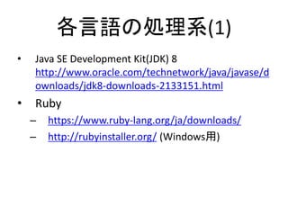 各言語の処理系(1)
• Java SE Development Kit(JDK) 8
http://www.oracle.com/technetwork/java/javase/d
ownloads/jdk8-downloads-2133151.html
• Ruby
– https://www.ruby-lang.org/ja/downloads/
– http://rubyinstaller.org/ (Windows用)
 