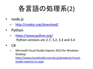 各言語の処理系(2)
• node.js
– http://nodejs.org/download/
• Python
– https://www.python.org/
Python versions are 2.7, 3.2, 3.3 and 3.4
• C#
– Microsoft Visual Studio Express 2013 for Windows
Desktop
http://www.visualstudio.com/ja-jp/products/visual-
studio-express-vs.aspx
 