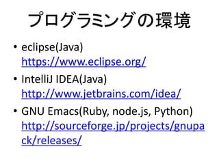 プログラミングの環境
• eclipse(Java)
https://www.eclipse.org/
• IntelliJ IDEA(Java)
http://www.jetbrains.com/idea/
• GNU Emacs(Ruby, node.js, Python)
http://sourceforge.jp/projects/gnupa
ck/releases/
 