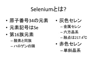 Seleniumとは?
• 原子番号34の元素
• 元素記号はSe
• 第16族元素
– 酸素と同族
– ハロゲンの隣
• 灰色セレン
– 金属セレン
– 六方晶系
– 融点は217.4℃
• 赤色セレン
–単斜晶系
 