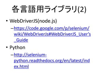 各言語用ライブラリ(2)
• WebDriverJS(node.js)
–https://code.google.com/p/selenium/
wiki/WebDriverJs#WebDriverJS_User’s
_Guide
• Python
–http://selenium-
python.readthedocs.org/en/latest/ind
ex.html
 