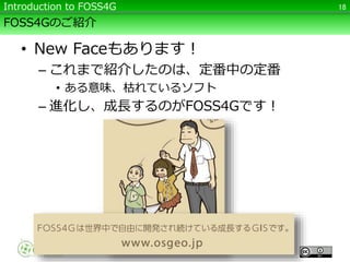 FOSS4Gのご紹介
• New Faceもあります！
– これまで紹介したのは、定番中の定番
• ある意味、枯れているソフト
– 進化し、成長するのがFOSS4Gです！
18Introduction to FOSS4G
 