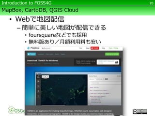 MapBox, CartoDB, QGIS Cloud
• Webで地図配信
– 簡単に美しい地図が配信できる
• foursquareなどでも採用
• 無料版あり／月額利用料も安い
20Introduction to FOSS4G
 
