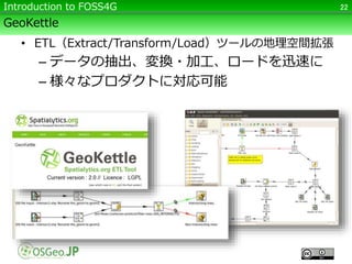 GeoKettle
• ETL（Extract/Transform/Load）ツールの地理空間拡張
– データの抽出、変換・加工、ロードを迅速に
– 様々なプロダクトに対応可能
22Introduction to FOSS4G
 