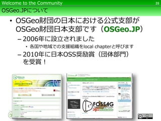 OSGeo.JPについて
• OSGeo財団の日本における公式支部が
OSGeo財団日本支部です（OSGeo.JP）
– 2006年に設立されました
• 各国や地域での支援組織をlocal chapterと呼びます
– 2010年に日本OSS奨励賞（団体部門）
を受賞！
28Welcome to the Community
 