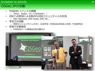 OSGeo.JPの活動
• FOSS4G イベントの開催
– Tokyo、Osaka、そしてHokkaido！！
• OSCへの参加による他のFLOSSコミュニティとの交流
– OSC Hokkaido, OSC Kyoto, KOF, etc...
• 学会での活動
– 特別セッションやハンズオン（GIS学会（FOSS4G分科会と共同）や生態学会）
• 各地での勉強会
– FOSS4Gツール勉強会＠名古屋など
29Invitation to activity
 