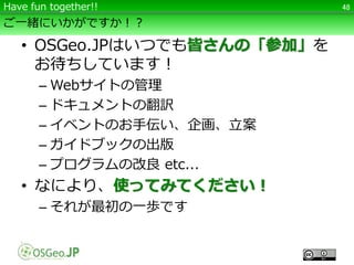 ご一緒にいかがですか！？
• OSGeo.JPはいつでも皆さんの「参加」を
お待ちしています！
– Webサイトの管理
– ドキュメントの翻訳
– イベントのお手伝い、企画、立案
– ガイドブックの出版
– プログラムの改良 etc...
• なにより、使ってみてください！
– それが最初の一歩です
48Have fun together!!
 