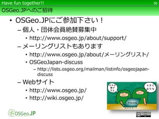 OSGeo.JPへのご招待
• OSGeo.JPにご参加下さい！
– 個人・団体会員絶賛募集中
• http://www.osgeo.jp/about/support/
– メーリングリストもあります
• http://www.osgeo.jp/about/メーリングリスト/
• OSGeoJapan-discuss
– http://lists.osgeo.org/mailman/listinfo/osgeojapan-
discuss
– Webサイト
• http://www.osgeo.jp/
• http://wiki.osgeo.jp/
50Have fun together!!
 