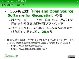FOSS4Gってなに？
• FOSS4Gとは「Free and Open Source
Software for Geospatial」の略
– 誰もが、自由に、入手・修正でき、どの様な
目的でも使える地理空間ソフトウェア
– プロジェクト・インキュベーションに位置づ
けられているものは、28ある
• OSGeo財団（後述）がプロジェクトして受け入れるアプリケーショ
ン群は、Open Source Initiativeに認証されたライセンスのみ！
– http://www.opensource.org/
– http://www.osgeo.org/node/297
8Introduction to FOSS4G
 