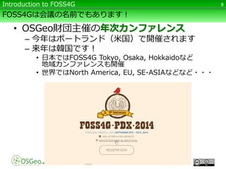 FOSS4Gは会議の名前でもあります！
• OSGeo財団主催の年次カンファレンス
– 今年はポートランド（米国）で開催されます
– 来年は韓国です！
• 日本ではFOSS4G Tokyo, Osaka, Hokkaidoなど
地域カンファレンスも開催
• 世界ではNorth America, EU, SE-ASIAなどなど・・・
9Introduction to FOSS4G
 
