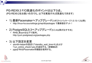 Linux-HA Japan Project 33
? 1) Pacemakerإåץ`(ݥȥѥå`1.0.13-1.2Խ)
? http://linux-ha.sourceforge.jp/wp/dl/packages °򥲥åȣ
? 2) PostgreSQL9.3إåץ`(9.3.4Խ)
? RHELϵrpm¤䲼
http://yum.postgresql.org/packages.php
? 3) O
? stonith-helperOˡstandby_wait_time=X
run_online_check=yes׷Ӥ롣Ԕ
? pgsql RAPacemakerͬyʹä롣
PG-REX9.3 F/OٻΥݥȤ£㡣
(PG-REX9.2ʹηǤ⡢¤gʩиٻǤޤ)
 