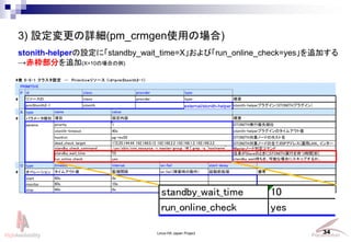 Linux-HA Japan Project 34
3) OԔ(pm_crmgenʹäΈ)
# 5-5-1 饹OPrimitive꥽` (id=prmStonith2-1)
PRIMITIVE
P
#
A type
# ѥ`Ne
params
O type
# ڥ`
start
monitor
stop
SlaveΤȤSTONITHgФĕrg[]
standby_check_command /usr/sbin/crm_resource -r master-group -W | grep -q `hostname` MasterΩ`жޥ
standby_wait_time 10
60s 0s
60s 10s
60s 0s
ॢȂ Oҕg on_failϺr΄ ǰI
run_online_check yes standby_wait򡢿ܤʈϤ˥åפ뤫
timeout interval on-fail start-delay
俼
id class provider type
꥽`ID class provider type
prmStonith2-1 stonith external/stonith-helper
Ŀ O Ҫ
hostlist
priority 1
name value
stonith-timeout 40s
dead_check_target 172.20.144.44 192.168.0.12 192.168.2.2 192.168.1.2 192.168.3.2
STONITHgЃλ
stonith-helperץ饰ΥॢȂ
Ҫ
stonith-helperץ饰STONITHץ饰
STONITHΩ`ɤȫƤIPɥ쥹(\LAN󥿩`
pg-rex02 STONITHΩ`ɤΥۥ
stonith-helperOˡstandby_wait_time=Xӡrun_online_check=yes׷Ӥ
֤׷(X=10ΈϤ)
external/stonith-helper
standby_wait_time 10
run_online_check yes
 