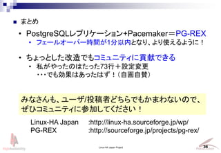 Linux-HA Japan Project 36
? ޤȤ
? äȤǤ⥳ߥ˥ƥؕפǤ
? ˽äΤϤä73УO
???ǤℿϤäϤԻm
ߤʤ⡢`/ͶߤɤǤ⤫ޤʤΤǡ
ҥߥ˥ƥ˲μӤƤ
Linux-HA Japan :http://linux-ha.sourceforge.jp/wp/
PG-REX :http://sourceforge.jp/projects/pg-rex/
? PostgreSQLץꥱ`+PacemakerPG-REX
? ե`륪`Щ`rg1ڤȤʤꡢʹ褦ˣ
 