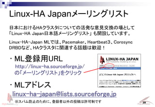 Linux-HA Japan Project 39
Linux-HA Japan`󥰥ꥹ
? MLhURL
http://linux-ha.sourceforge.jp/
Ρ`󥰥ꥹȡ򥯥å
? MLɥ쥹
linux-ha-japan@lists.sourceforge.jp
ձˤHA饹ˤĤƤλkҊQΈȤ
Linux-HA JapanձZ`󥰥ꥹȡ _OƤޤ
Linux-HA-Japan MLǤϡPacemakerHeartbeatCorosync
DRBDʤɡHA饹vBԒ}ϚZӭ
ѥֹΤˡhͶSƤǤ
 