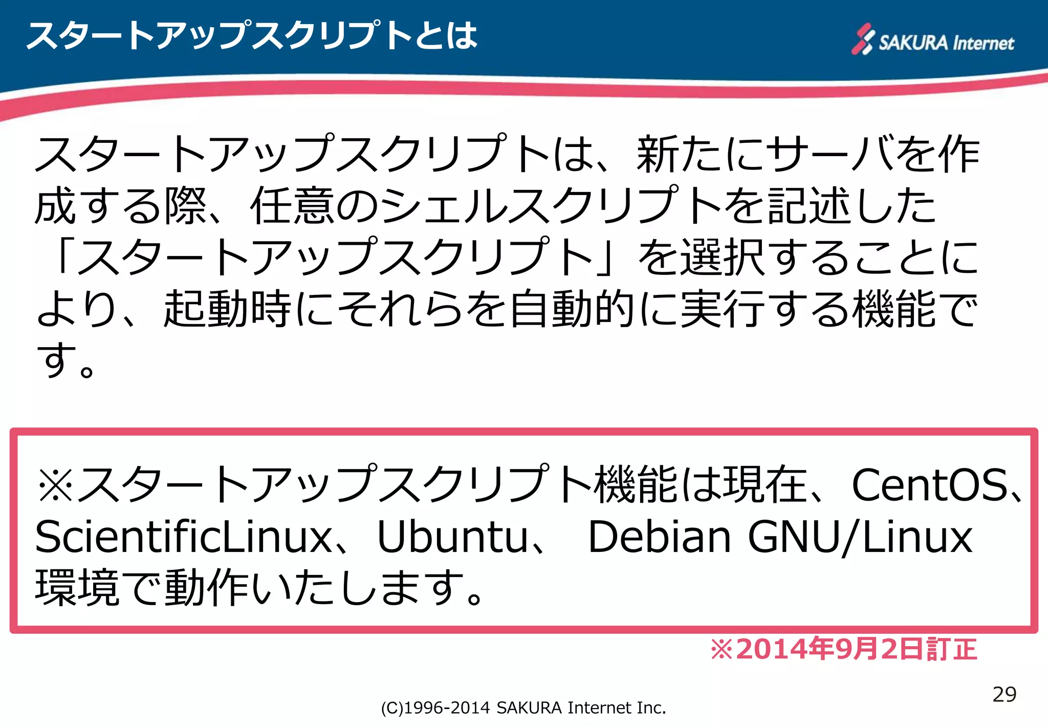 ※スタートアップスクリプト機能は現在、CentOS、 
ScientificLinux、Ubuntu、 Debian GNU/Linux 
環境で動作いたします。 
29 
スタートアップスクリプトとは 
スタートアップスクリプトは、新たにサーバを作 
成する際、任意のシェルスクリプトを記述した 
「スタートアップスクリプト」を選択することに 
より、起動時にそれらを自動的に実行する機能で 
す。 
(C)1996-2014 SAKURA Internet Inc. 
※2014年9月2日訂正 
 