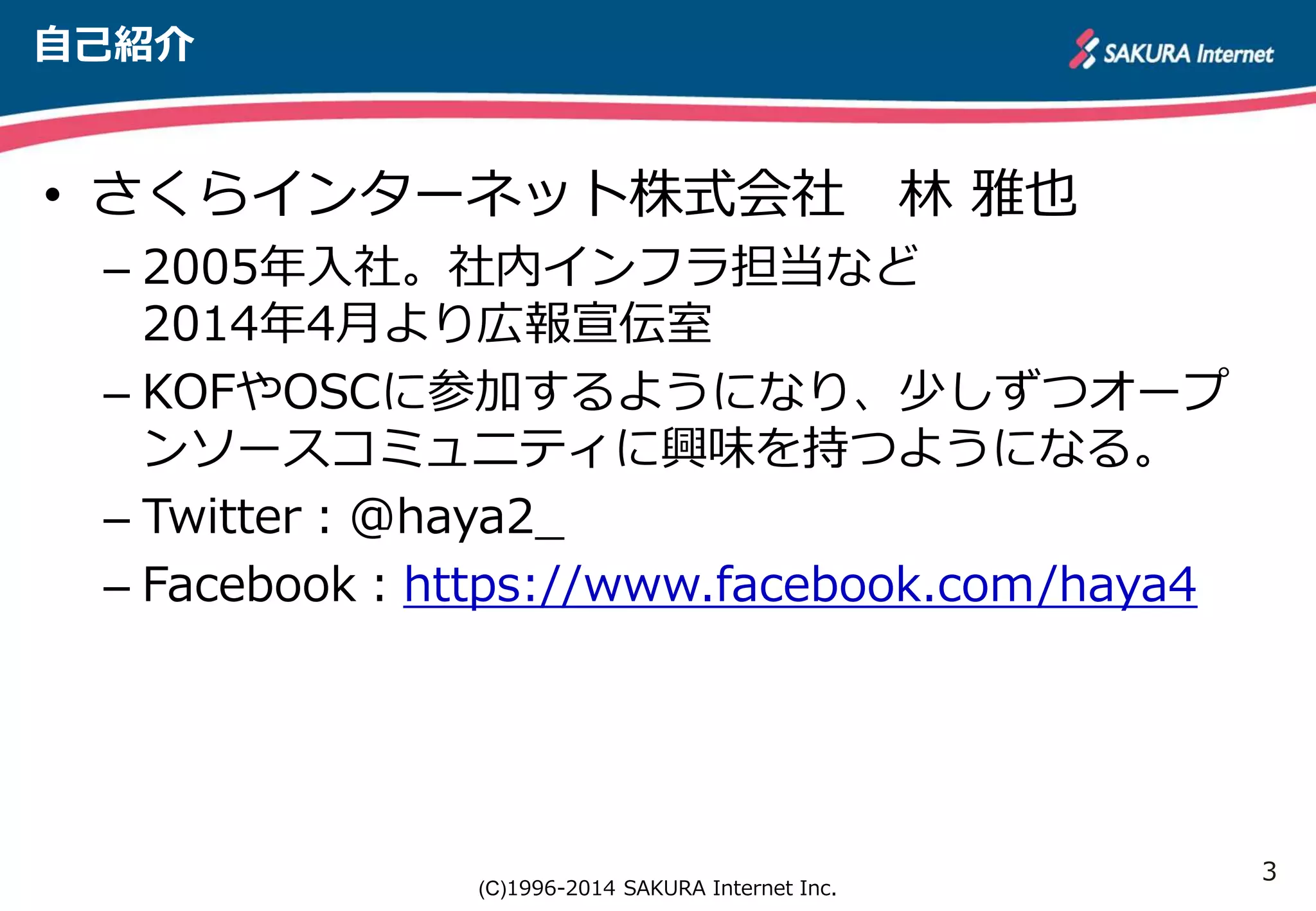 3 
(C)1996-2014 SAKURA Internet Inc. 
自己紹介 
• さくらインターネット株式会社 林 雅也 
– 2005年入社。社内インフラ担当など 
2014年4月より広報宣伝室 
– KOFやOSCに参加するようになり、少しずつオープ 
ンソースコミュニティに興味を持つようになる。 
– Twitter：@haya2_ 
– Facebook：https://www.facebook.com/haya4 
 
