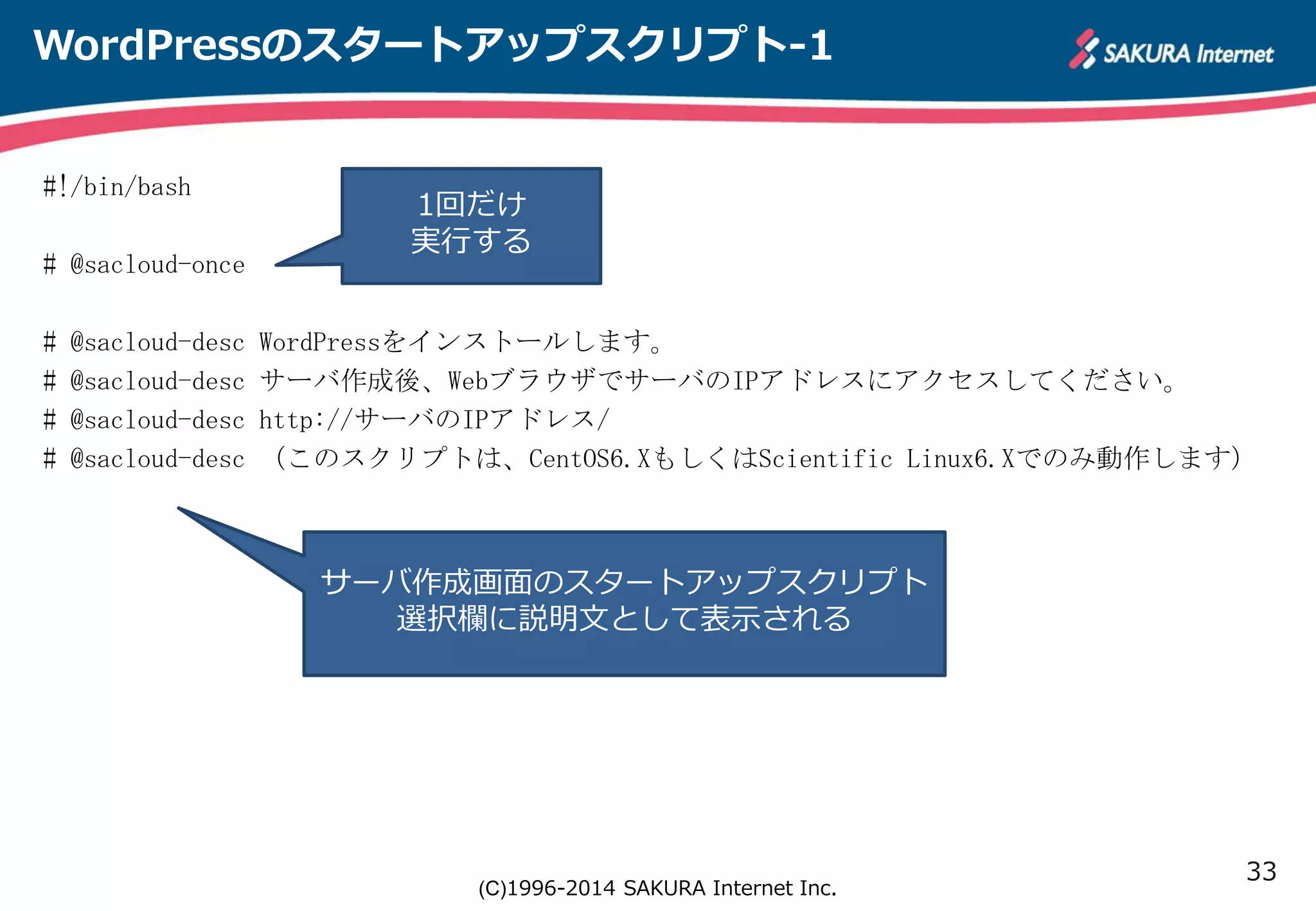 33 
WordPressのスタートアップスクリプト-1 
1回だけ 
実行する 
(C)1996-2014 SAKURA Internet Inc. 
#!/bin/bash 
# @sacloud-once 
# @sacloud-desc WordPressをインストールします。 
# @sacloud-desc サーバ作成後、WebブラウザでサーバのIPアドレスにアクセスしてください。 
# @sacloud-desc http://サーバのIPアドレス/ 
# @sacloud-desc （このスクリプトは、CentOS6.XもしくはScientific Linux6.Xでのみ動作します） 
サーバ作成画面のスタートアップスクリプト 
選択欄に説明文として表示される 
 