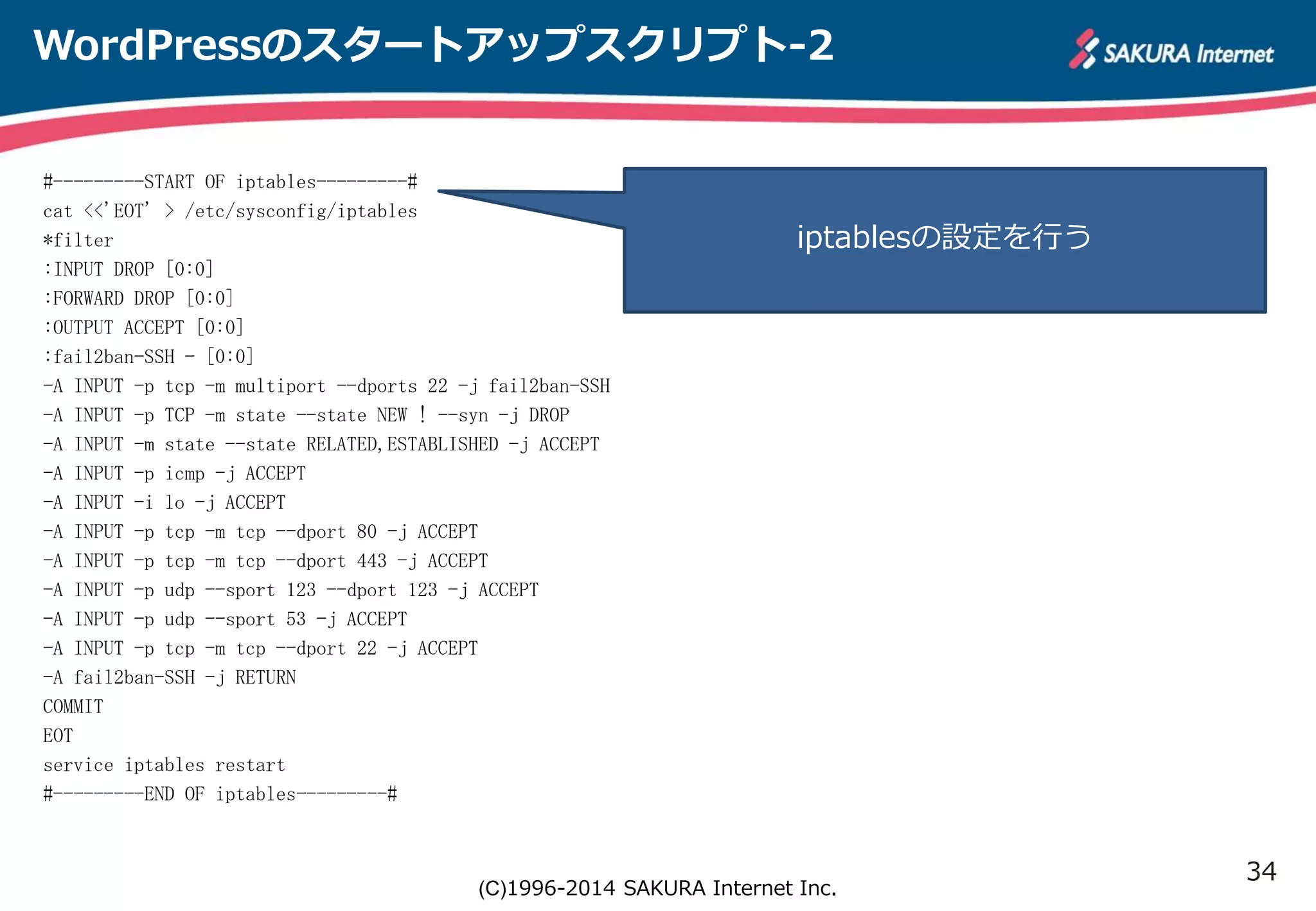 34 
WordPressのスタートアップスクリプト-2 
#---------START OF iptables---------# 
cat <<'EOT' > /etc/sysconfig/iptables 
*filter 
:INPUT DROP [0:0] 
:FORWARD DROP [0:0] 
:OUTPUT ACCEPT [0:0] 
:fail2ban-SSH - [0:0] 
-A INPUT -p tcp -m multiport --dports 22 -j fail2ban-SSH 
-A INPUT -p TCP -m state --state NEW ! --syn -j DROP 
-A INPUT -m state --state RELATED,ESTABLISHED -j ACCEPT 
-A INPUT -p icmp -j ACCEPT 
-A INPUT -i lo -j ACCEPT 
-A INPUT -p tcp -m tcp --dport 80 -j ACCEPT 
-A INPUT -p tcp -m tcp --dport 443 -j ACCEPT 
-A INPUT -p udp --sport 123 --dport 123 -j ACCEPT 
-A INPUT -p udp --sport 53 -j ACCEPT 
-A INPUT -p tcp -m tcp --dport 22 -j ACCEPT 
-A fail2ban-SSH -j RETURN 
COMMIT 
EOT 
service iptables restart 
#---------END OF iptables---------# 
iptablesの設定を行う 
(C)1996-2014 SAKURA Internet Inc. 
 