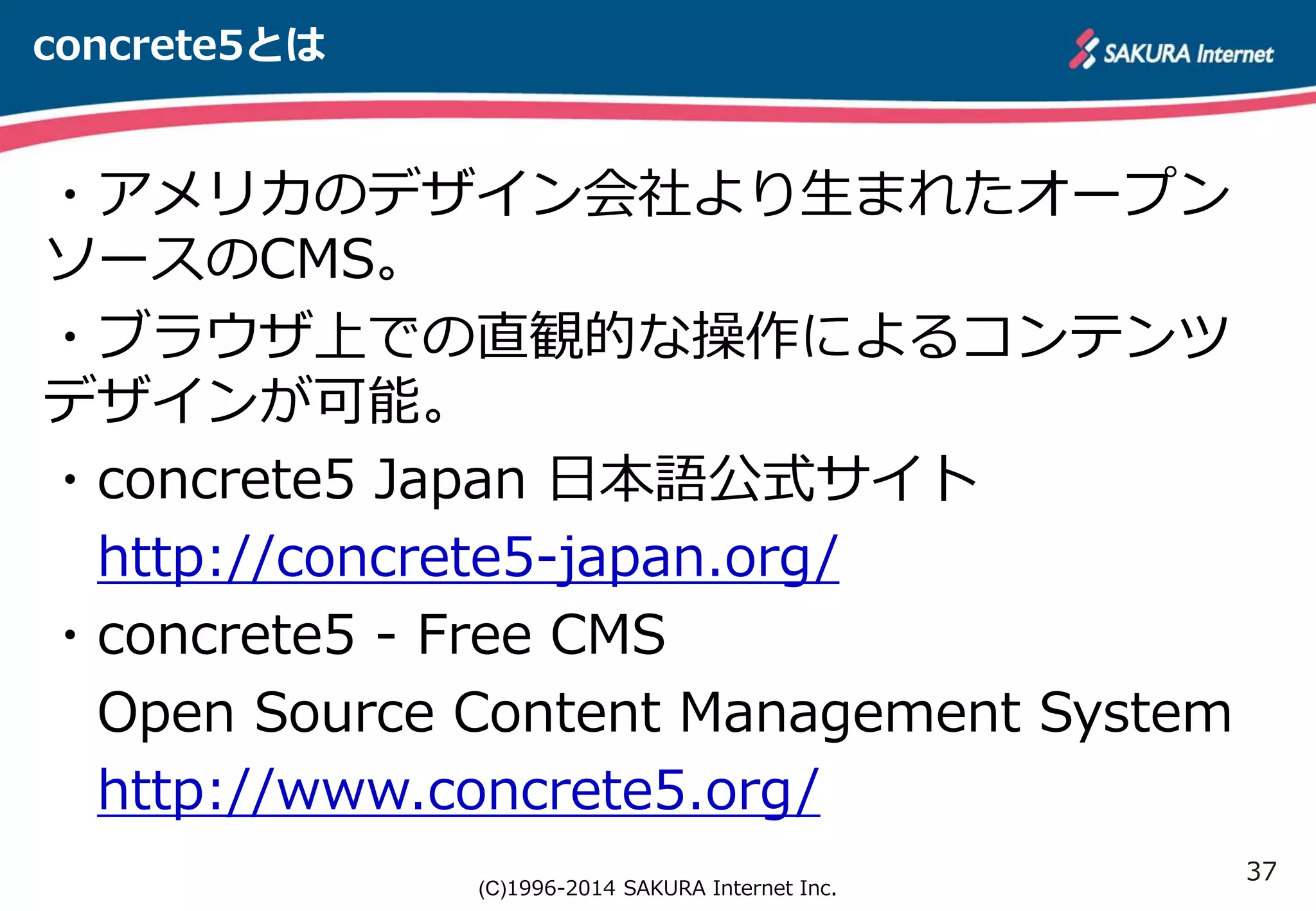 37 
(C)1996-2014 SAKURA Internet Inc. 
concrete5とは 
・アメリカのデザイン会社より生まれたオープン 
ソースのCMS。 
・ブラウザ上での直観的な操作によるコンテンツ 
デザインが可能。 
・concrete5 Japan 日本語公式サイト 
http://concrete5-japan.org/ 
・concrete5 - Free CMS 
Open Source Content Management System 
http://www.concrete5.org/ 
 