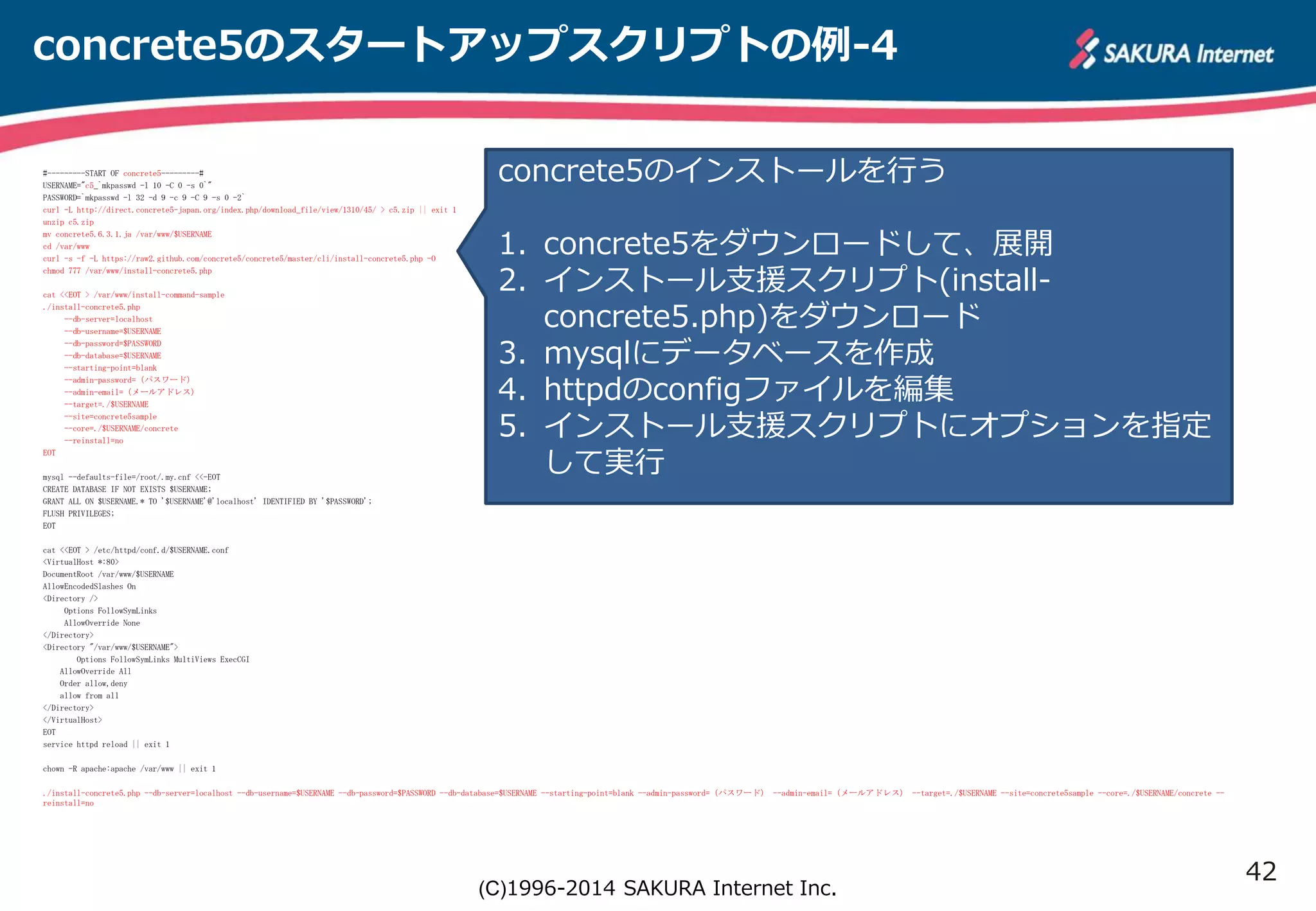 42 
concrete5のスタートアップスクリプトの例-4 
concrete5のインストールを行う 
1. concrete5をダウンロードして、展開 
2. インストール支援スクリプト(install-concrete5. 
php)をダウンロード 
3. mysqlにデータベースを作成 
4. httpdのconfigファイルを編集 
5. インストール支援スクリプトにオプションを指定 
して実行 
(C)1996-2014 SAKURA Internet Inc. 
#---------START OF concrete5---------# 
USERNAME="c5_`mkpasswd -l 10 -C 0 -s 0`" 
PASSWORD=`mkpasswd -l 32 -d 9 -c 9 -C 9 -s 0 -2` 
curl -L http://direct.concrete5-japan.org/index.php/download_file/view/1310/45/ > c5.zip || exit 1 
unzip c5.zip 
mv concrete5.6.3.1.ja /var/www/$USERNAME 
cd /var/www 
curl -s -f -L https://raw2.github.com/concrete5/concrete5/master/cli/install-concrete5.php -O 
chmod 777 /var/www/install-concrete5.php 
cat <<EOT > /var/www/install-command-sample 
./install-concrete5.php 
--db-server=localhost 
--db-username=$USERNAME 
--db-password=$PASSWORD 
--db-database=$USERNAME 
--starting-point=blank 
--admin-password=（パスワード） 
--admin-email=（メールアドレス） 
--target=./$USERNAME 
--site=concrete5sample 
--core=./$USERNAME/concrete 
--reinstall=no 
EOT 
mysql --defaults-file=/root/.my.cnf <<-EOT 
CREATE DATABASE IF NOT EXISTS $USERNAME; 
GRANT ALL ON $USERNAME.* TO '$USERNAME'@'localhost' IDENTIFIED BY '$PASSWORD'; 
FLUSH PRIVILEGES; 
EOT 
cat <<EOT > /etc/httpd/conf.d/$USERNAME.conf 
<VirtualHost *:80> 
DocumentRoot /var/www/$USERNAME 
AllowEncodedSlashes On 
<Directory /> 
Options FollowSymLinks 
AllowOverride None 
</Directory> 
<Directory "/var/www/$USERNAME"> 
Options FollowSymLinks MultiViews ExecCGI 
AllowOverride All 
Order allow,deny 
allow from all 
</Directory> 
</VirtualHost> 
EOT 
service httpd reload || exit 1 
chown -R apache:apache /var/www || exit 1 
./install-concrete5.php --db-server=localhost --db-username=$USERNAME --db-password=$PASSWORD --db-database=$USERNAME --starting-point=blank --admin-password=（パスワード） --admin-email=（メールアドレス） --target=./$USERNAME --site=concrete5sample --core=./$USERNAME/concrete -- 
reinstall=no 
 