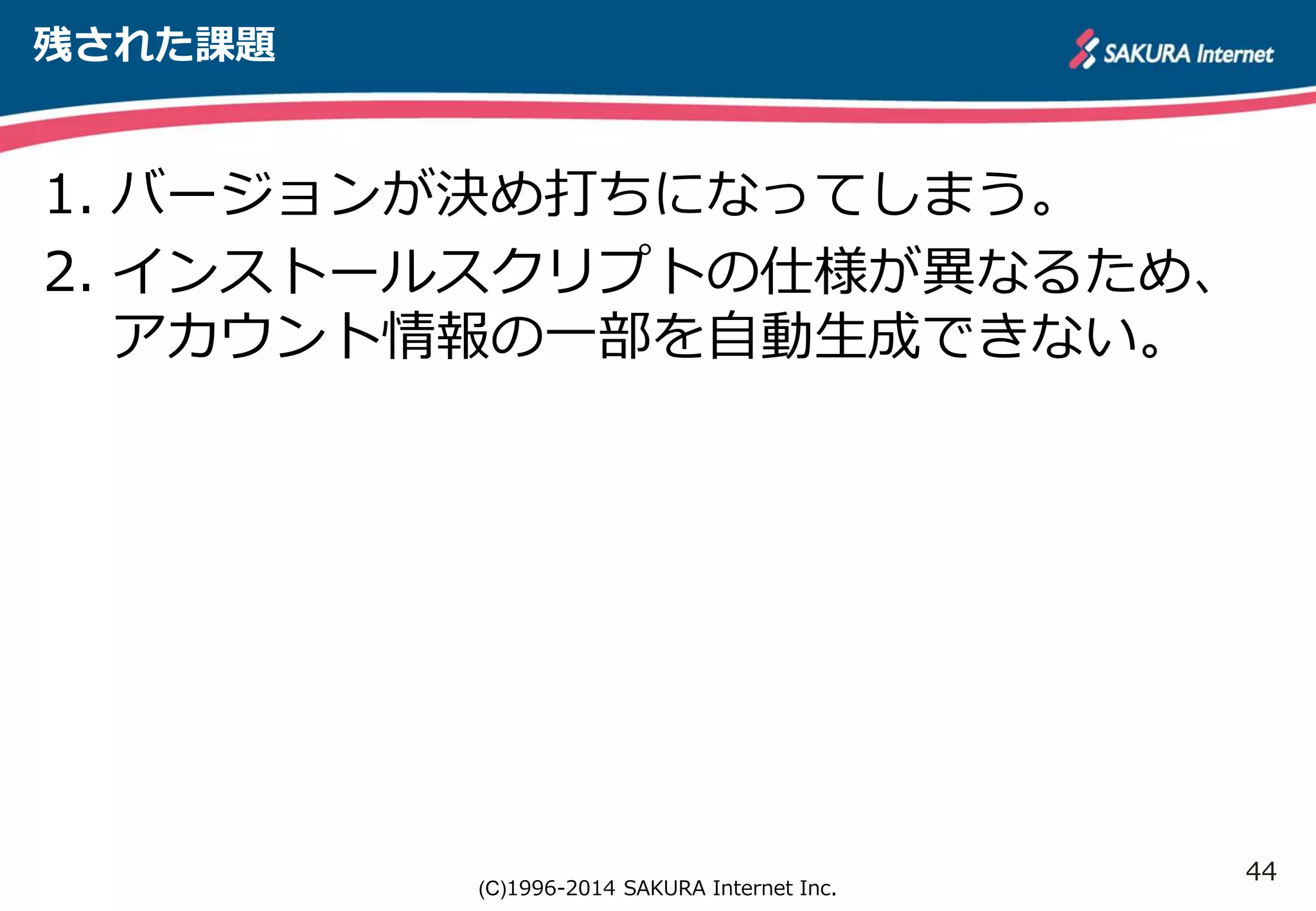44 
(C)1996-2014 SAKURA Internet Inc. 
残された課題 
1. バージョンが決め打ちになってしまう。 
2. インストールスクリプトの仕様が異なるため、 
アカウント情報の一部を自動生成できない。 
 