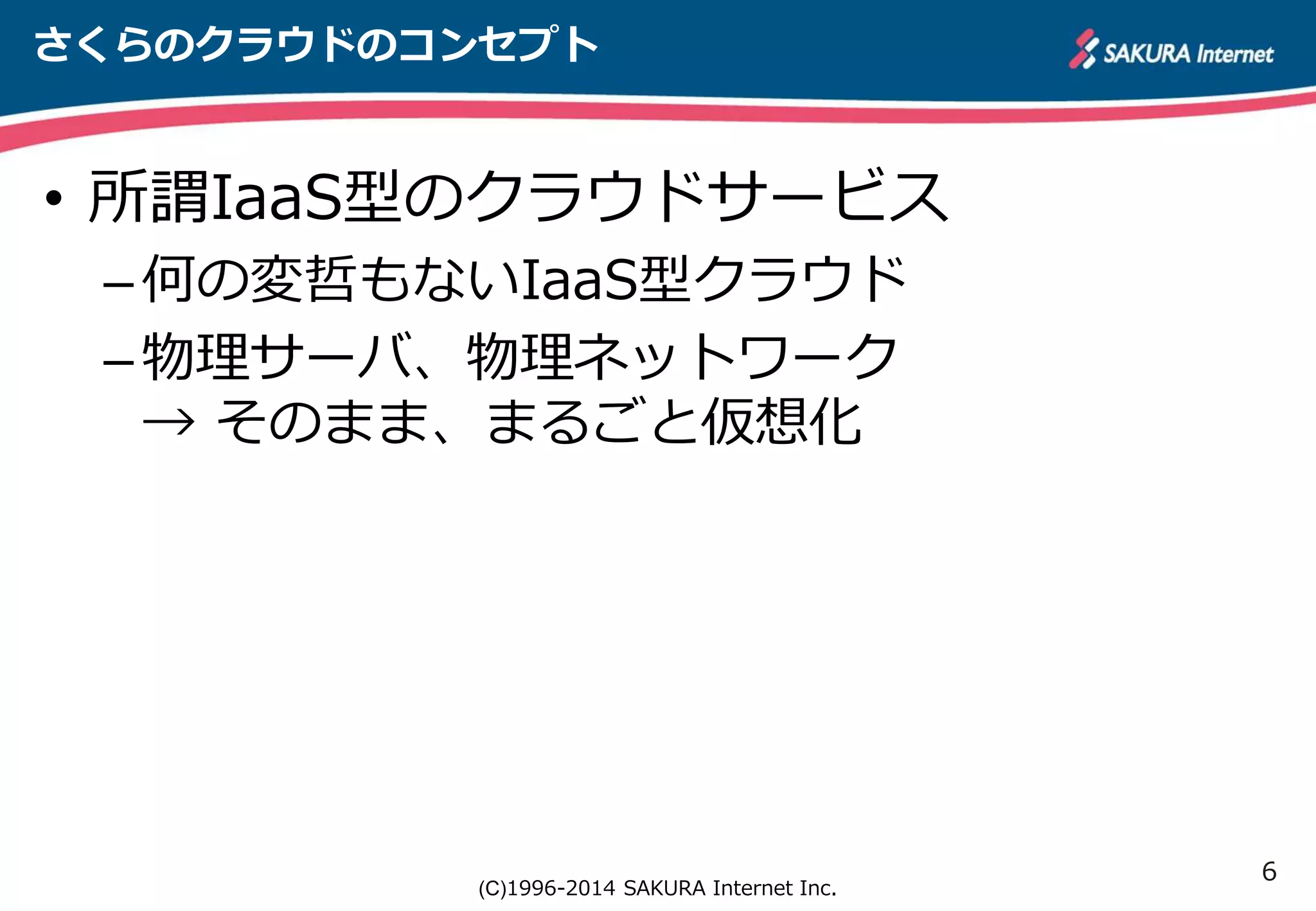 6 
さくらのクラウドのコンセプト 
• 所謂IaaS型のクラウドサービス 
– 何の変哲もないIaaS型クラウド 
– 物理サーバ、物理ネットワーク 
→ そのまま、まるごと仮想化 
(C)1996-2014 SAKURA Internet Inc. 
 