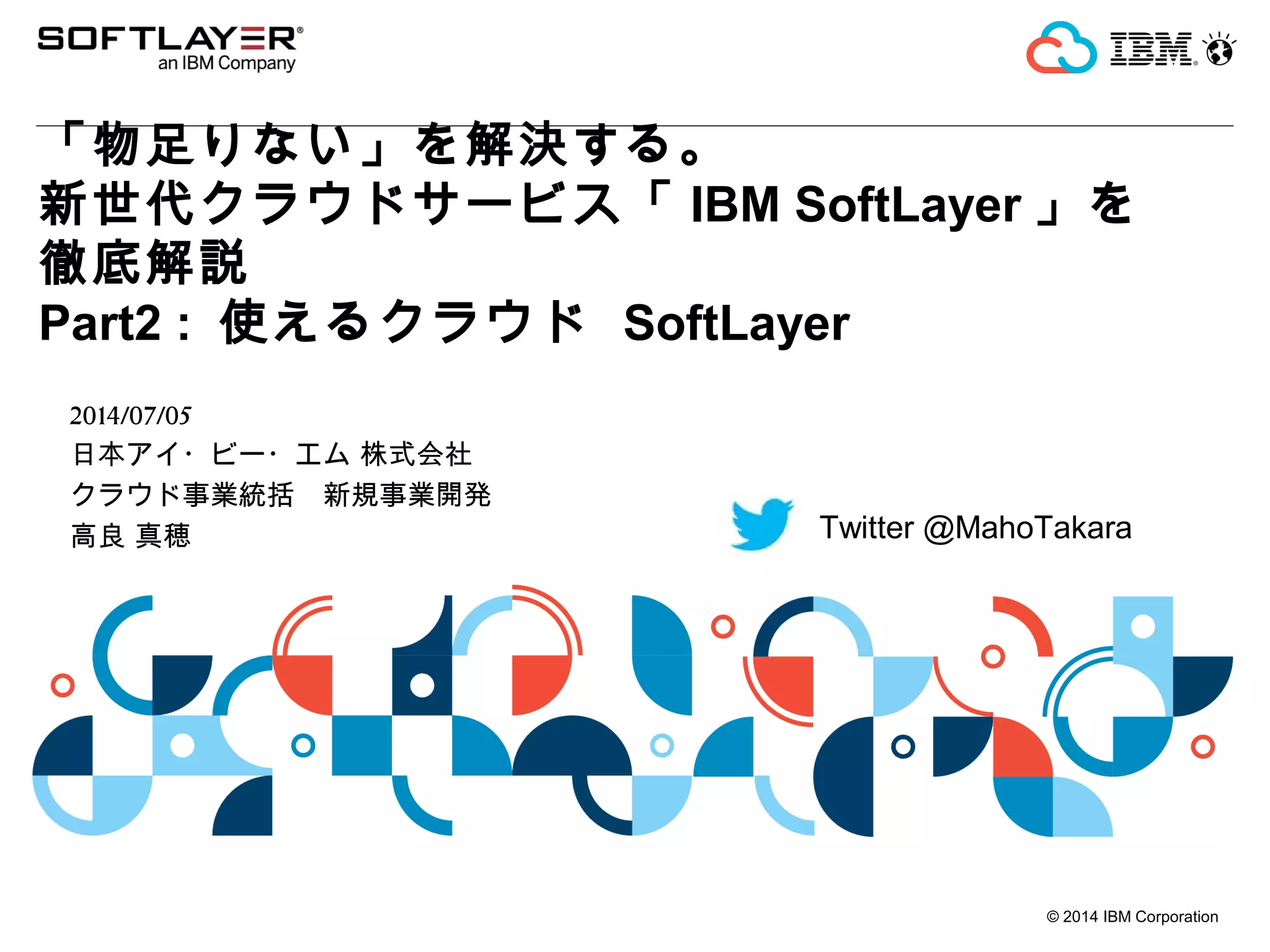 © 2014 IBM Corporation
「物足りない」を解決する。
新世代クラウドサービス「 IBM SoftLayer 」を
徹底解説
Part2 : 使えるクラウド SoftLayer
2014/07/05
日本アイ・ビー・エム 株式会社
クラウド事業統括　新規事業開発
高良 真穂 Twitter @MahoTakara
 