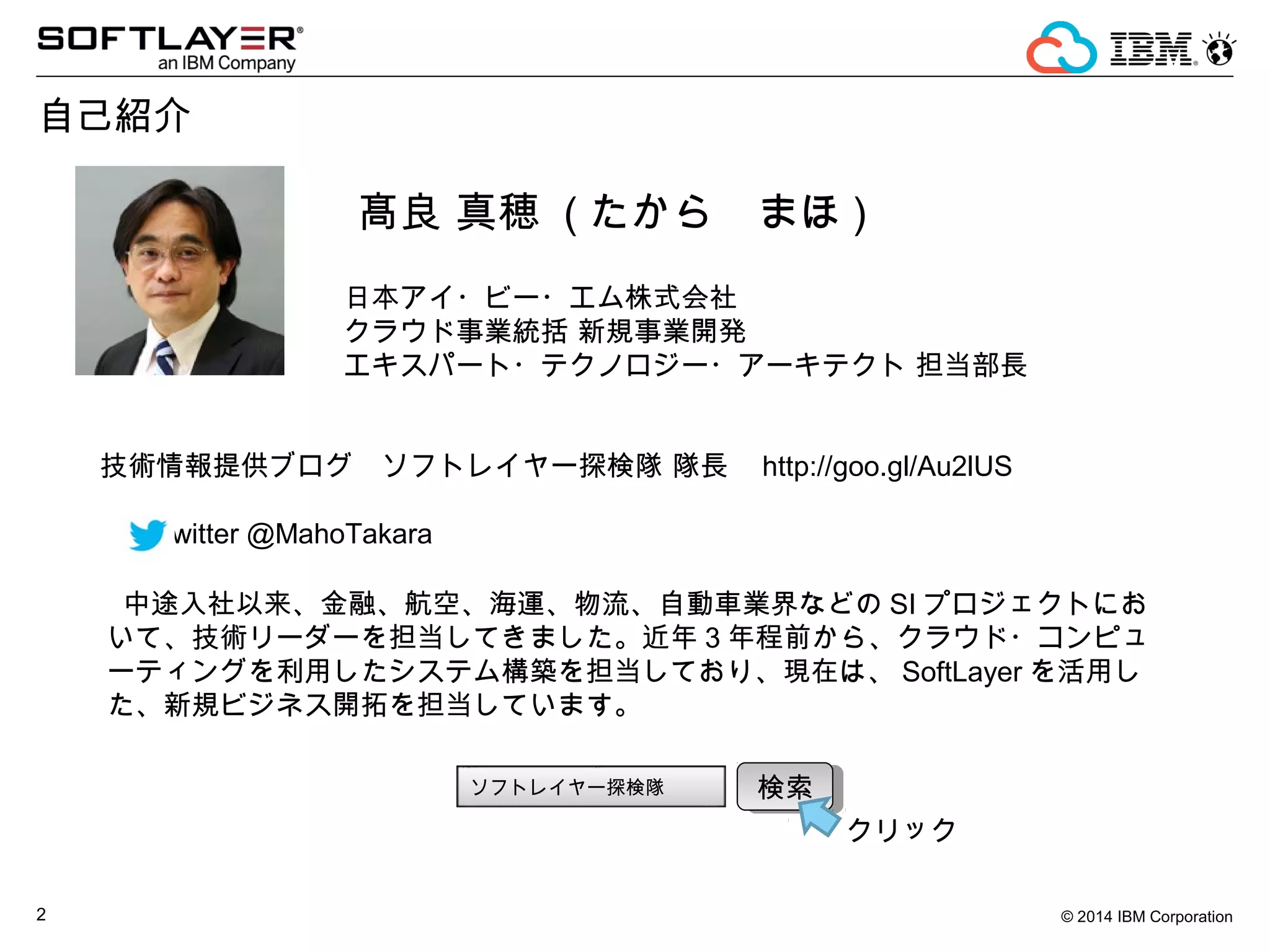© 2014 IBM Corporation2
自己紹介
髙良 真穂 ( たから　まほ )
日本アイ・ビー・エム株式会社　
クラウド事業統括 新規事業開発
エキスパート・テクノロジー・アーキテクト 担当部長
技術情報提供ブログ　ソフトレイヤー探検隊 隊長 http://goo.gl/Au2lUS
Twitter @MahoTakara
中途入社以来、金融、航空、海運、物流、自動車業界などの SI プロジェクトにお
いて、技術リーダーを担当してきました。近年 3 年程前から、クラウド・コンピュ
ーティングを利用したシステム構築を担当しており、現在は、 SoftLayer を活用し
た、新規ビジネス開拓を担当しています。
ソフトレイヤー探検隊 検索検索
クリック
 